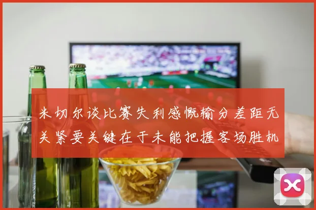 米切尔谈比赛失利感慨输分差距无关紧要关键在于未能把握客场胜机